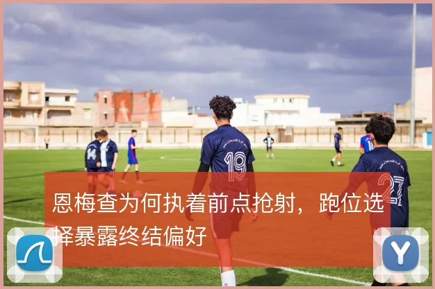 恩梅查为何执着前点抢射,跑位选择暴露终结偏好