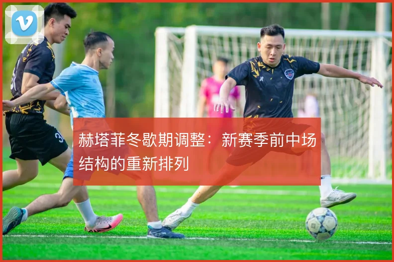 赫塔菲冬歇期调整:新赛季前中场结构的重新排列