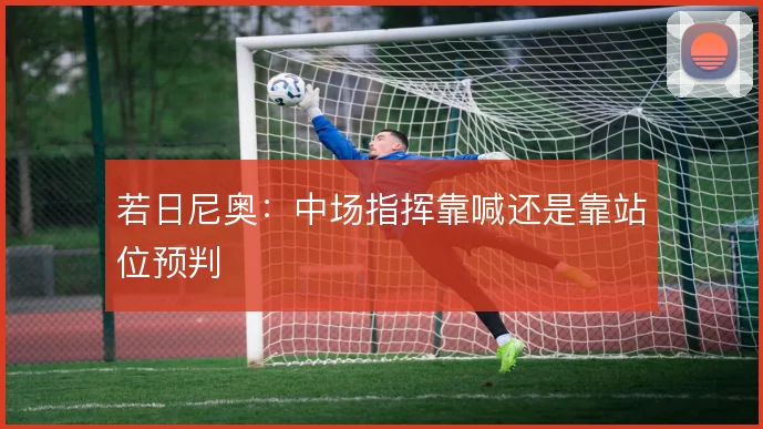 若日尼奥：中场指挥靠喊还是靠站位预判