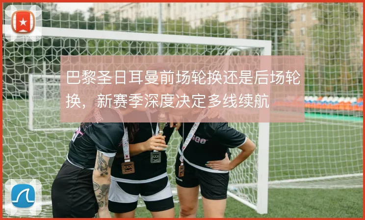 巴黎圣日耳曼前场轮换还是后场轮换，新赛季深度决定多线续航