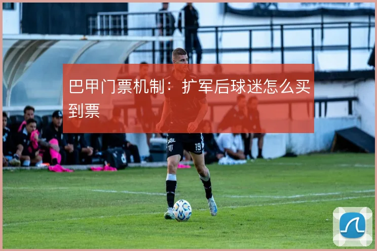 巴甲门票机制：扩军后球迷怎么买到票
