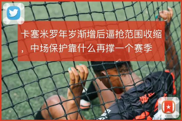 卡塞米罗年岁渐增后逼抢范围收缩，中场保护靠什么再撑一个赛季
