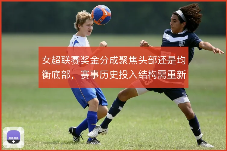 女超联赛奖金分成聚焦头部还是均衡底部，赛事历史投入结构需重新权衡