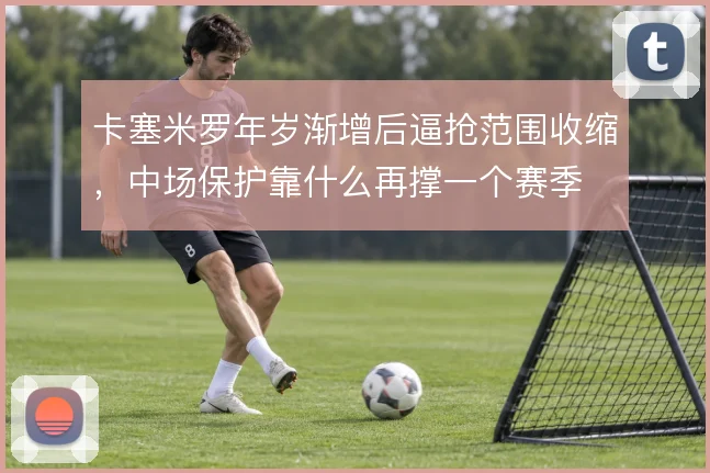 卡塞米罗年岁渐增后逼抢范围收缩,中场保护靠什么再撑一个赛季