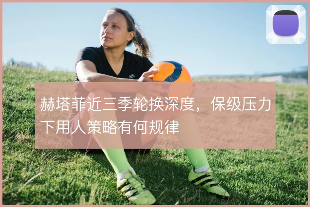 赫塔菲近三季轮换深度，保级压力下用人策略有何规律
