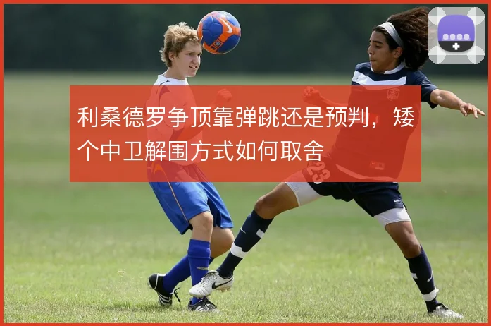 利桑德罗争顶靠弹跳还是预判，矮个中卫解围方式如何取舍