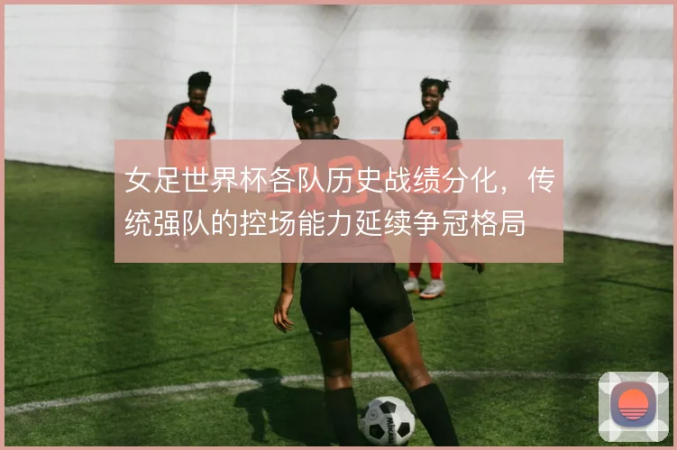 女足世界杯各队历史战绩分化,传统强队的控场能力延续争冠格局