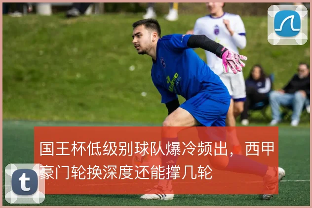国王杯低级别球队爆冷频出，西甲豪门轮换深度还能撑几轮