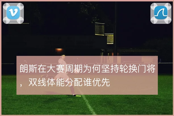 朗斯在大赛周期为何坚持轮换门将，双线体能分配谁优先