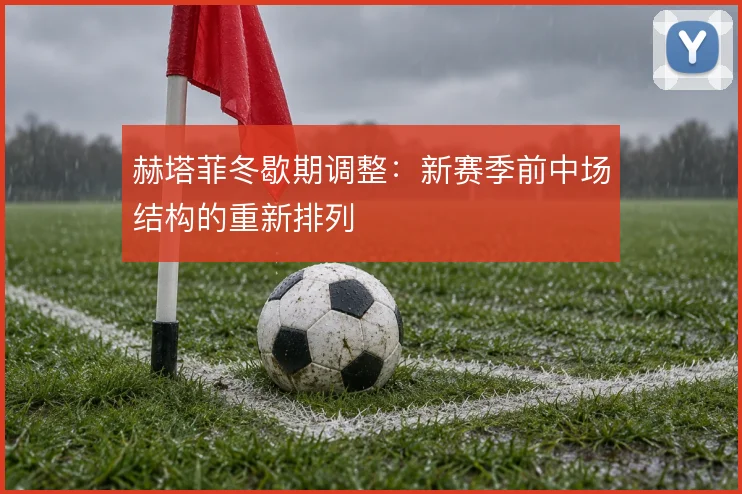 赫塔菲冬歇期调整:新赛季前中场结构的重新排列