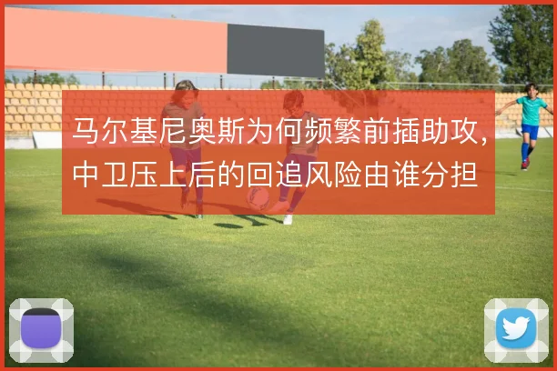 马尔基尼奥斯为何频繁前插助攻，中卫压上后的回追风险由谁分担
