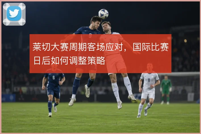 莱切大赛周期客场应对，国际比赛日后如何调整策略