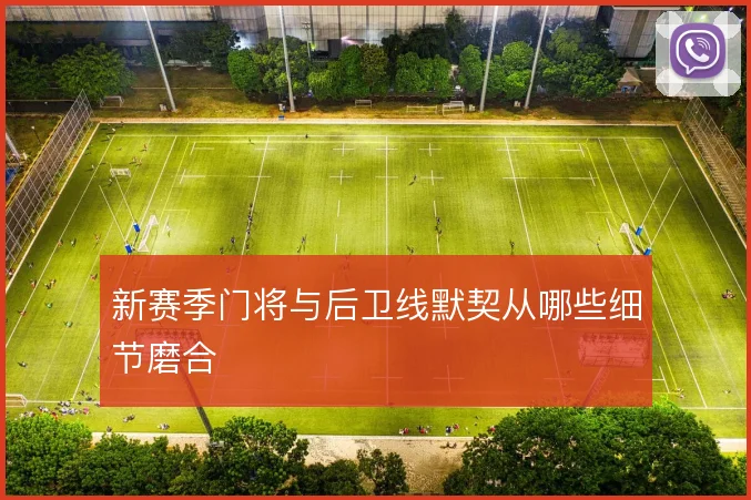 新赛季门将与后卫线默契从哪些细节磨合