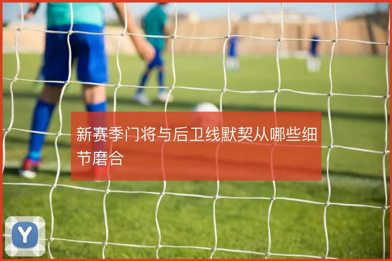 新赛季门将与后卫线默契从哪些细节磨合