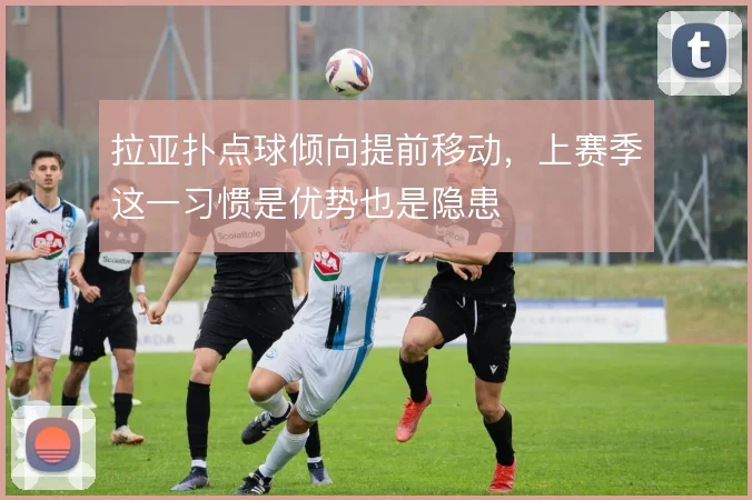 拉亚扑点球倾向提前移动,上赛季这一习惯是优势也是隐患