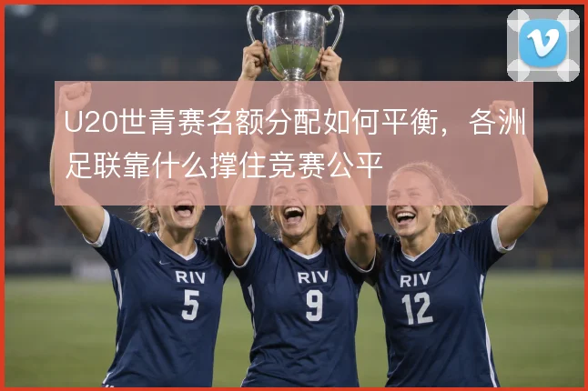 U20世青赛名额分配如何平衡，各洲足联靠什么撑住竞赛公平