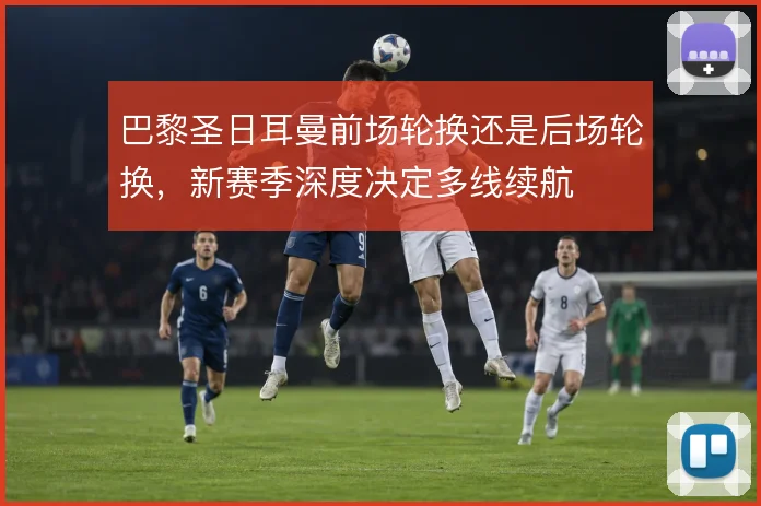 巴黎圣日耳曼前场轮换还是后场轮换，新赛季深度决定多线续航