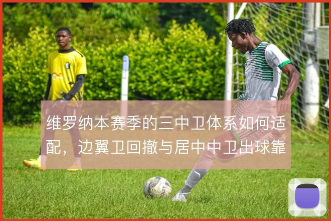 维罗纳本赛季的三中卫体系如何适配,边翼卫回撤与居中中卫出球靠什么撑住